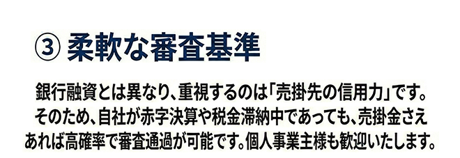 ③ 柔軟な審査基準
銀行融資とは異なり、重視するのは「売掛先の信用力」です。そのため、自社が赤字決算や税金滞納中であっても、売掛金さえあれば高確率で審査通過が可能です。個人事業主様も歓迎いたします。
